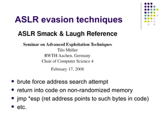 ASLR evasion techniques
 brute force address search attempt
 return into code on non-randomized memory
 jmp *esp (ret address points to such bytes in code)
 etc.
 