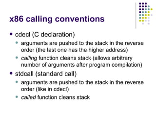 x86 calling conventions
 cdecl (C declaration)
 arguments are pushed to the stack in the reverse
order (the last one has the higher address)
 calling function cleans stack (allows arbitrary
number of arguments after program compilation)
 stdcall (standard call)
 arguments are pushed to the stack in the reverse
order (like in cdecl)
 called function cleans stack
 