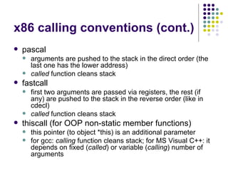 x86 calling conventions (cont.)
 pascal
 arguments are pushed to the stack in the direct order (the
last one has the lower address)
 called function cleans stack
 fastcall
 first two arguments are passed via registers, the rest (if
any) are pushed to the stack in the reverse order (like in
cdecl)
 called function cleans stack
 thiscall (for OOP non-static member functions)
 this pointer (to object *this) is an additional parameter
 for gcc: calling function cleans stack; for MS Visual C++: it
depends on fixed (called) or variable (calling) number of
arguments
 