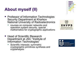 About myself (II)
 Professor of Information Technologies
Security Department at Kharkov
National University of Radioelectronics
 courses on computer networks and
operation system security, special
mathematics for cryptographic applications
 Head of Scientific Research
Department at JSC “Institute of
Information Technologies”
 Scientific interests: symmetric
cryptographic primitives synthesis and
cryptanalysis
 