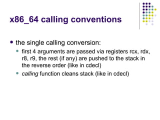 x86_64 calling conventions
 the single calling conversion:
 first 4 arguments are passed via registers rcx, rdx,
r8, r9, the rest (if any) are pushed to the stack in
the reverse order (like in cdecl)
 calling function cleans stack (like in cdecl)
 