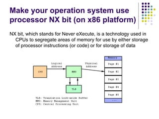 Make your operation system use
processor NX bit (on x86 platform)
NX bit, which stands for Never eXecute, is a technology used in
CPUs to segregate areas of memory for use by either storage
of processor instructions (or code) or for storage of data
 