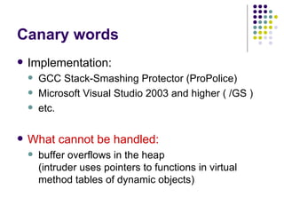 Canary words
 Implementation:
 GCC Stack-Smashing Protector (ProPolice)
 Microsoft Visual Studio 2003 and higher ( /GS )
 etc.
 What cannot be handled:
 buffer overflows in the heap
(intruder uses pointers to functions in virtual
method tables of dynamic objects)
 