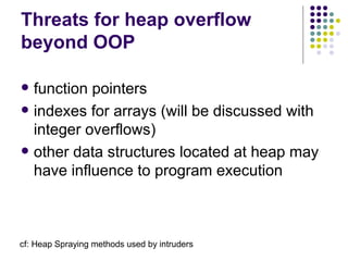 Threats for heap overflow
beyond OOP
 function pointers
 indexes for arrays (will be discussed with
integer overflows)
 other data structures located at heap may
have influence to program execution
cf: Heap Spraying methods used by intruders
 