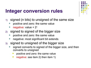 Integer conversion rules
1) signed (n bits) to unsigned of the same size
 positive and zero: the same value
 negative: value + 2n
2) signed to signed of the bigger size
 positive and zero: the same value
 negative: most significant bit extends
3) signed to unsigned of the bigger size
 signed converts to signed of the bigger size, and then
converts to unsigned
 positive and zero: the same value
 negative: see item 2) then item 1)
 