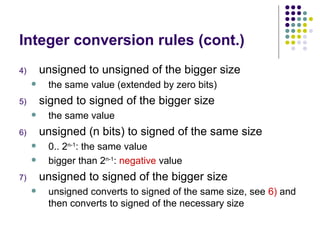 Integer conversion rules (cont.)
4) unsigned to unsigned of the bigger size
 the same value (extended by zero bits)
5) signed to signed of the bigger size
 the same value
6) unsigned (n bits) to signed of the same size
 0.. 2n-1
: the same value
 bigger than 2n-1
: negative value
7) unsigned to signed of the bigger size
 unsigned converts to signed of the same size, see 6) and
then converts to signed of the necessary size
 