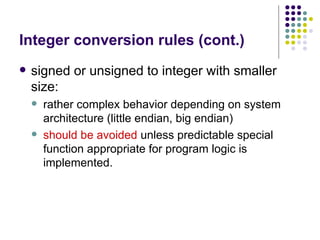 Integer conversion rules (cont.)
 signed or unsigned to integer with smaller
size:
 rather complex behavior depending on system
architecture (little endian, big endian)
 should be avoided unless predictable special
function appropriate for program logic is
implemented.
 