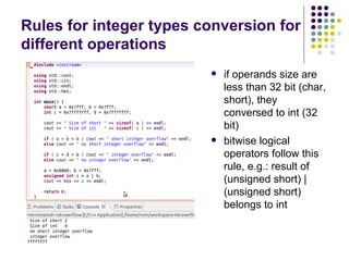 Rules for integer types conversion for
different operations
 if operands size are
less than 32 bit (char,
short), they
conversed to int (32
bit)
 bitwise logical
operators follow this
rule, e.g.: result of
(unsigned short) |
(unsigned short)
belongs to int
 