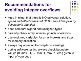 Recommendations for
avoiding integer overflows
 keep in mind, that there is NO universal solution,
speed and effectiveness of C/C++ should be paid by
developer’s attention
 don’t compare signed and unsigned types
 carefully check array indexes, pointer operations
 use unsigned variables for array indexes and sizes
for memory allocation
 always pay attention to compiler’s warnings
 during software testing always check boundary
values (0, max, -1, -2, max-1, max+1, etc.) given to
input of your code
 