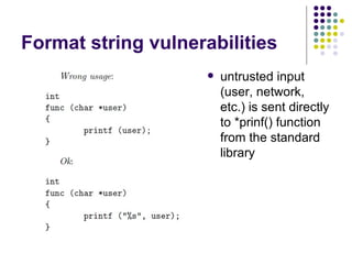 Format string vulnerabilities
 untrusted input
(user, network,
etc.) is sent directly
to *prinf() function
from the standard
library
 