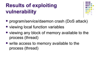 Results of exploiting
vulnerability
 program/service/daemon crash (DoS attack)
 viewing local function variables
 viewing any block of memory available to the
process (thread)
 write access to memory available to the
process (thread)
 