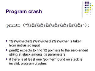 Program crash
 “%s%s%s%s%s%s%s%s%s%s%s%s” is taken
from untrusted input
 printf() expects to find 12 pointers to the zero-ended
string at stack among it’s parameters
 if there is at least one “pointer” found on stack is
invalid, program crashes
 