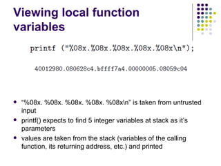Viewing local function
variables
 “%08x. %08x. %08x. %08x. %08xn” is taken from untrusted
input
 printf() expects to find 5 integer variables at stack as it’s
parameters
 values are taken from the stack (variables of the calling
function, its returning address, etc.) and printed
 