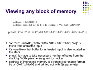 Viewing any block of memory
 “x10x01x48x08_%08x.%08x.%08x.%08x.%08x|%s|” is
taken from untrusted input
 it’s very likely that buffer for untrusted input is also located in
the stack
 printf() is made to take necessary number of bytes from the
stack by %08x parameters given by hacker
 address of interesting memory is given in little-endian format
by x10x01x48x08 and printed out with %s parameter
 