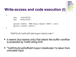 Write-access and code execution (I)
 it seems (but seems only) that attack like buffer overflow
is protected by %400 string limit
 "%497dx3cxd3xffxbf<nops><shellcode>“is taken from
untrusted input
 