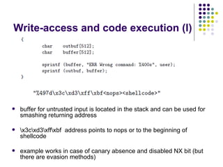 Write-access and code execution (I)
 buffer for untrusted input is located in the stack and can be used for
smashing returning address
 x3cxd3xffxbf address points to nops or to the beginning of
shellcode
 example works in case of canary absence and disabled NX bit (but
there are evasion methods)
 