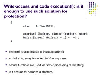 Write-access and code execution(I): is it
enough to use such solution for
protection?
 snprintf() is used instead of insecure sprintf()
 end of string array is marked by 0 in any case
 secure functions are used for further processing of this string
 is it enough for securing a program?
 