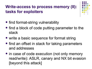 Write-access to process memory (II):
tasks for exploiters
 find format-string vulnerability
 find a block of code putting parameter to the
stack
 write a basic sequence for format string
 find an offset in stack for taking parameters
and addresses
 in case of code execution (not only memory
read/write): ASLR, canary and NX bit evasion
[beyond this attack]
 