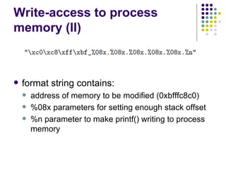 Write-access to process
memory (II)
 format string contains:
 address of memory to be modified (0xbfffc8c0)
 %08x parameters for setting enough stack offset
 %n parameter to make printf() writing to process
memory
 
