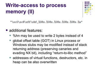 Write-access to process
memory (II)
 additional features:
 %hn may be used to write 2 bytes instead of 4
 global offset table (GOT) in Linux process or
Windows stubs may be modified instead of stack
returning address (preserving canaries and
evading NX bit), including “return-to-libc method”
 addresses of virtual functions, destructors, etc. in
heap can be also overwritten
 