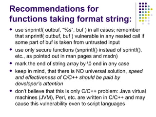 Recommendations for
functions taking format string:
 use snprintf( outbuf, “%s”, buf ) in all cases; remember
that snprintf( outbuf, buf ) vulnerable in any nested call if
some part of buf is taken from untrusted input
 use only secure functions (snprintf() instead of sprintf(),
etc., as pointed out in man pages and msdn)
 mark the end of string array by 0 end in any case
 keep in mind, that there is NO universal solution, speed
and effectiveness of C/C++ should be paid by
developer’s attention
 don’t believe that this is only C/C++ problem: Java virtual
machines (JVM), Perl, etc. are written in C/C++ and may
cause this vulnerability even to script languages
 