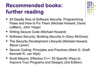 Recommended books:
further reading
 24 Deadly Sins of Software Security: Programming
Flaws and How to Fix Them (Michael Howard, David
LeBlanc, John Viega)
 Writing Secure Code (Michael Howard)
 Software Security: Building Security In (Gary McGraw)
 The Security Development Lifecycle (Michael Howard,
Steve Lipner)
 Secure Coding: Principles and Practices (Mark G. Graff,
Kenneth R. van Wyk)
 Scott Meyers. Effective C++: 55 Specific Ways to
Improve Your Programs and Designs (3rd Edition)
 