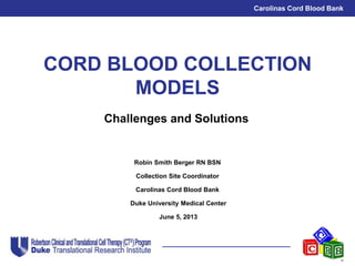 Carolinas Cord Blood Bank
CORD BLOOD COLLECTION
MODELS
Robin Smith Berger RN BSN
Collection Site Coordinator
Carolinas Cord Blood Bank
Duke University Medical Center
June 5, 2013
Challenges and Solutions
 