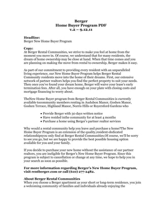 Berger <br />Home Buyer Program PDF<br />v.2 – 9.12.11<br />Headline:<br />Berger New Home Buyer Program<br />Copy:<br />At Berger Rental Communities, we strive to make you feel at home from the moment you move in. Of course, we understand that for many residents, the dream of home ownership may be close at hand. When that time comes and you are planning on making the move from rental to ownership, Berger makes it easy. <br />As part of our commitment to providing every resident with an unparalleled living experience, our New Home Buyer Program helps Berger Rental Community residents move into the home of their dreams. First, our extensive network of partner realtors helps you find the perfect property to suit your needs. Then once you’ve found your dream home, Berger will waive your lease’s early termination fees. After all, you have enough on your plate with closing costs and mortgage financing to worry about.<br />The New Home Buyer program from Berger Rental Communities is currently available to community members renting in Audubon Manor, Goshen Manor, Goshen Terrace, Highland Manor, Norris Hills or Royersford Gardens who<br />Provide Berger with 30 days written notice<br />Have resided in the community for at least 4 months<br />Purchase a home using Berger’s partner realtor services<br />Why would a rental community help you leave and purchase a home? The New Home Buyer Program is an extension of the quality, resident-dedicated relationships you only find at Berger Rental Communities. Of course, we’ll be sorry to see you go, but we are happy to provide the best possible housing option available for you and your family.<br />If you decide to purchase your new home without the assistance of our partner realtors, you are ineligible for Berger’s New Home Buyer Program. Since this program is subject to cancellation or change at any time, we hope to help you in your search as soon as possible. <br />For more information regarding Berger’s New Home Buyer Program, visit rentberger.com or call (610) 277-2482.<br />About Berger Rental Communities<br />When you choose a Berger apartment as your short or long-term residence, you join a welcoming community of families and individuals already enjoying the unprecedented level of rental service and support that Berger provides. From our dedicated Resident Guides and Social Directors to our Custom Accents and Berger Rewards programs, we’re committed to providing every resident with an exclusive neighborhood community experience.<br />Sidebar Copy:<br />Community Concierge<br />We work hard to create a unique rental experience for all our residents by offering a wide range of amenities that you’d only expect to find at a luxury hotel or vacation hotspot. In pursuit of this unparalleled rental experience, every Berger property features a dedicated Community Concierge.<br />>> Read More [Link to community concierge page]<br />
