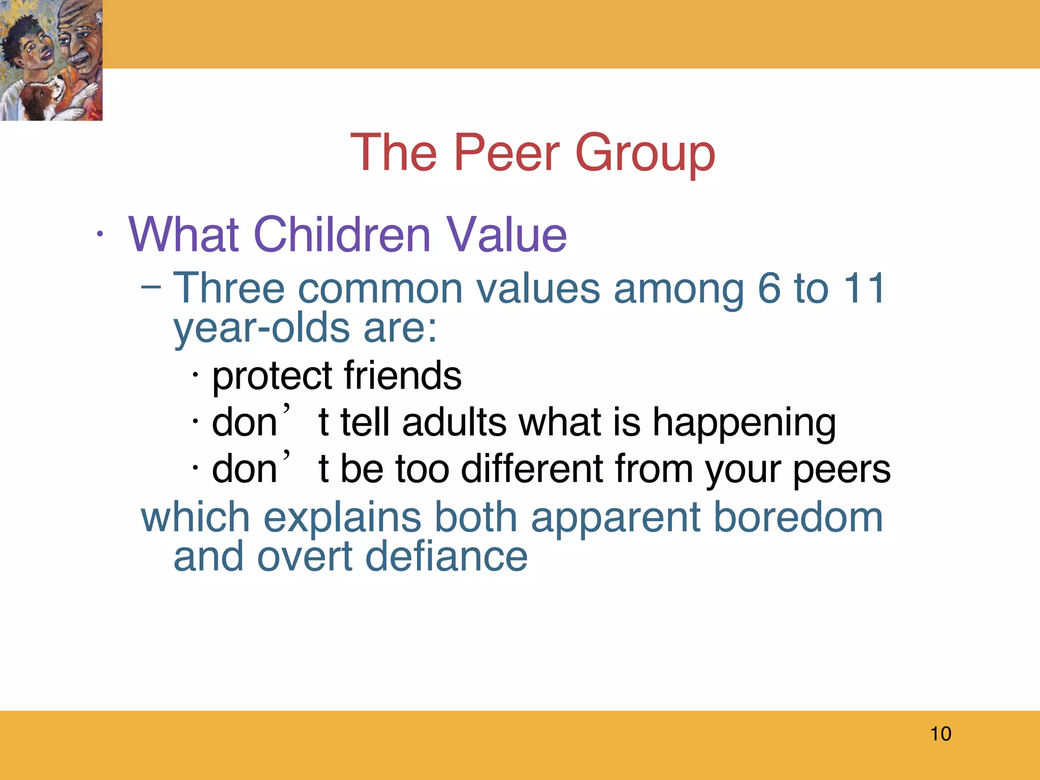 The Peer Group What Children Value Three common values among 6 to 11 year-olds are: protect friends don’t tell adults what is happening don’t be too different from your peers  which explains both apparent boredom and overt defiance 