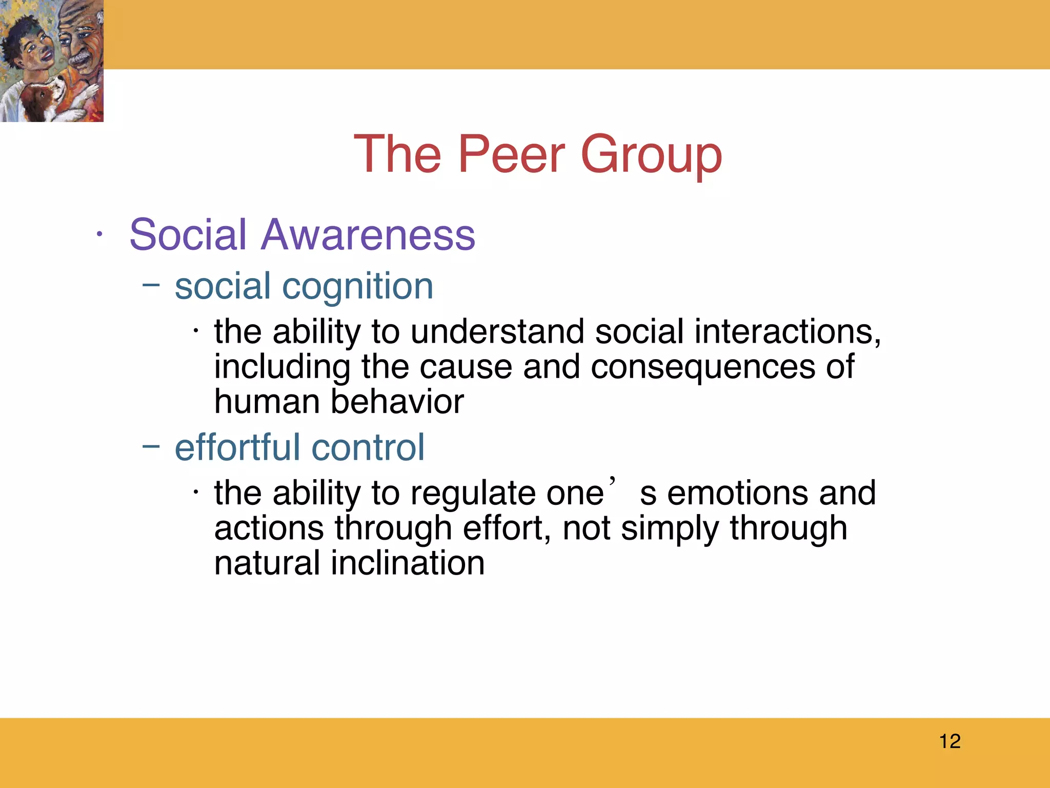 The Peer Group Social Awareness social cognition the ability to understand social interactions, including the cause and consequences of human behavior effortful control the ability to regulate one’s emotions and actions through effort, not simply through natural inclination 