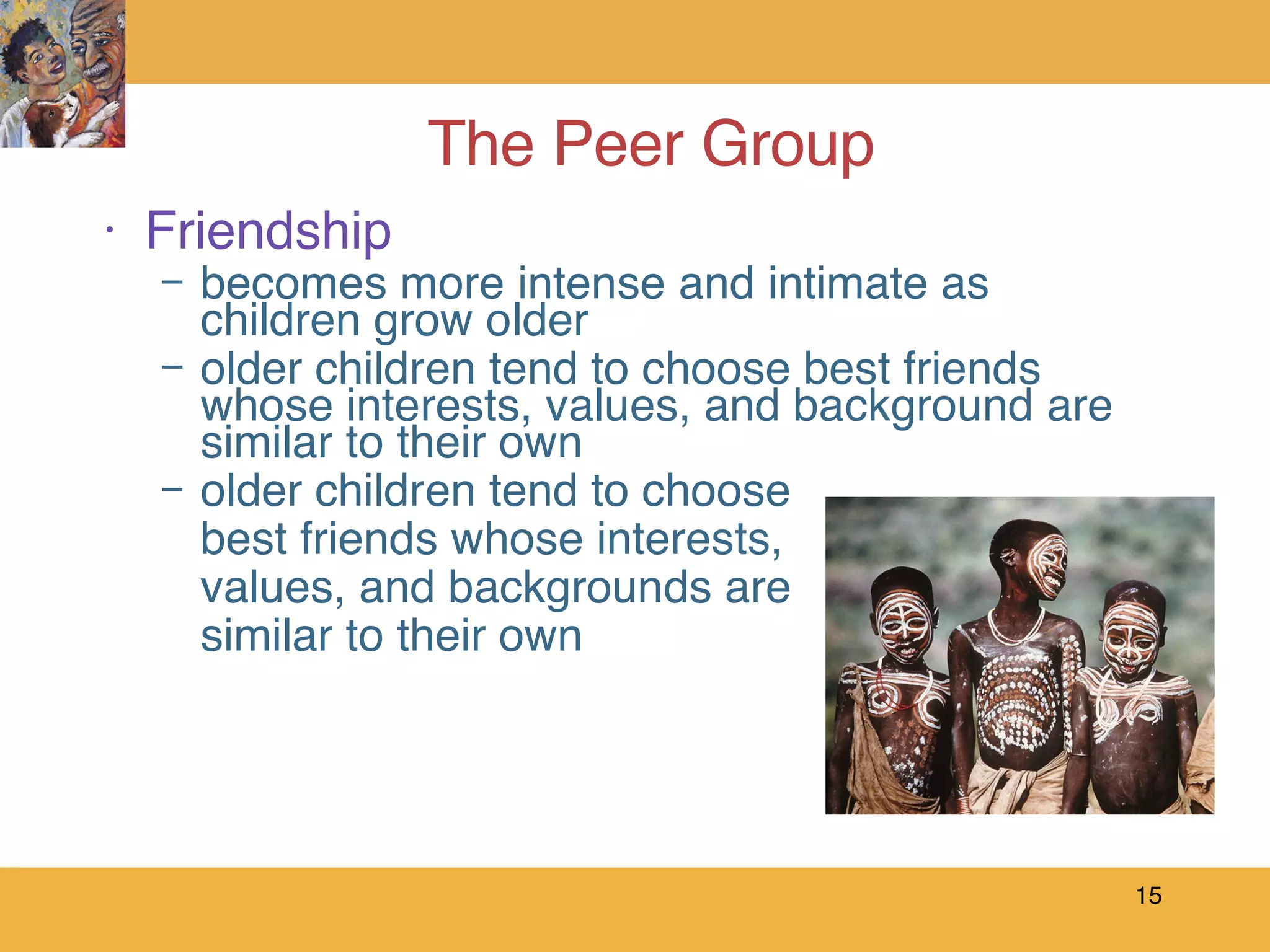 The Peer Group Friendship becomes more intense and intimate as children grow older older children tend to choose best friends whose interests, values, and background are similar to their own  older children tend to choose best friends whose interests,  values, and backgrounds are  similar to their own 