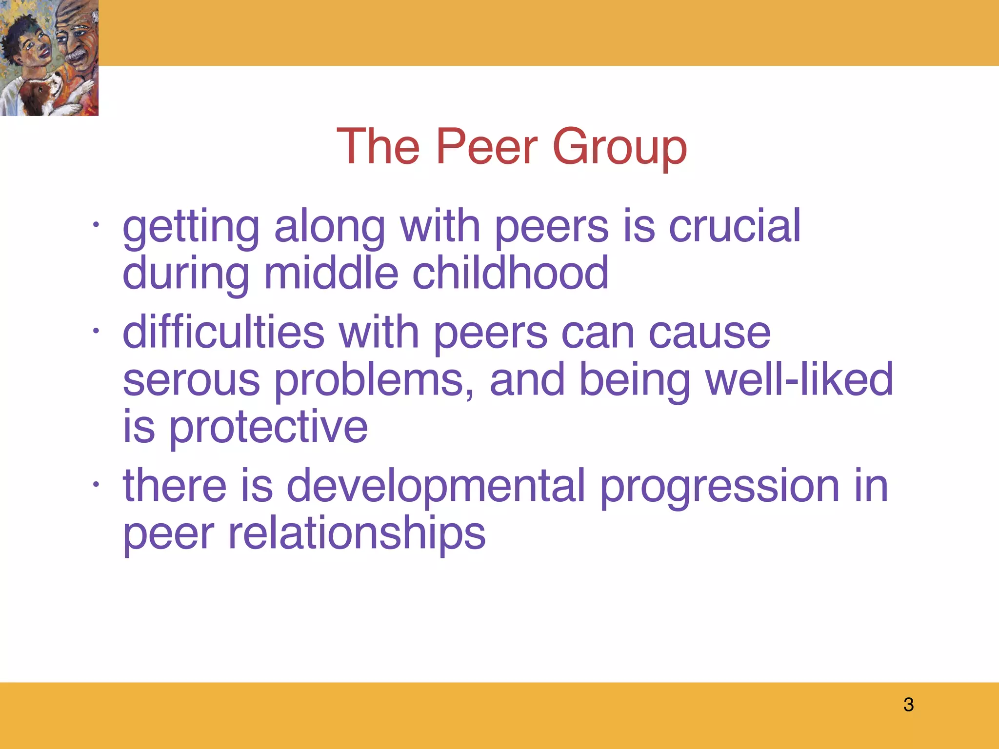 The Peer Group getting along with peers is crucial during middle childhood difficulties with peers can cause serous problems, and being well-liked is protective there is developmental progression in peer relationships 