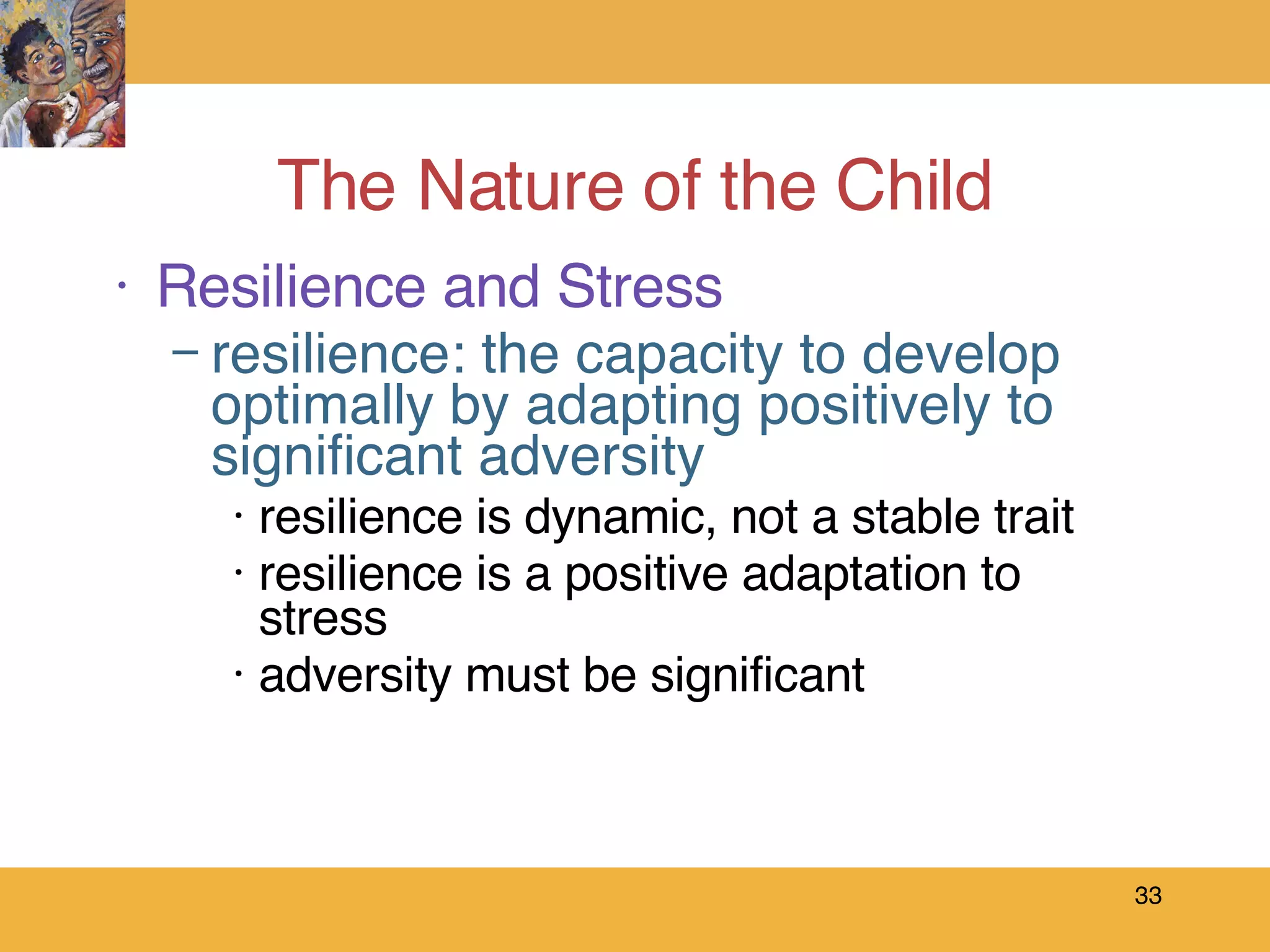 The Nature of the Child Resilience and Stress resilience: the capacity to develop optimally by adapting positively to significant adversity resilience is dynamic, not a stable trait  resilience is a positive adaptation to stress adversity must be significant 