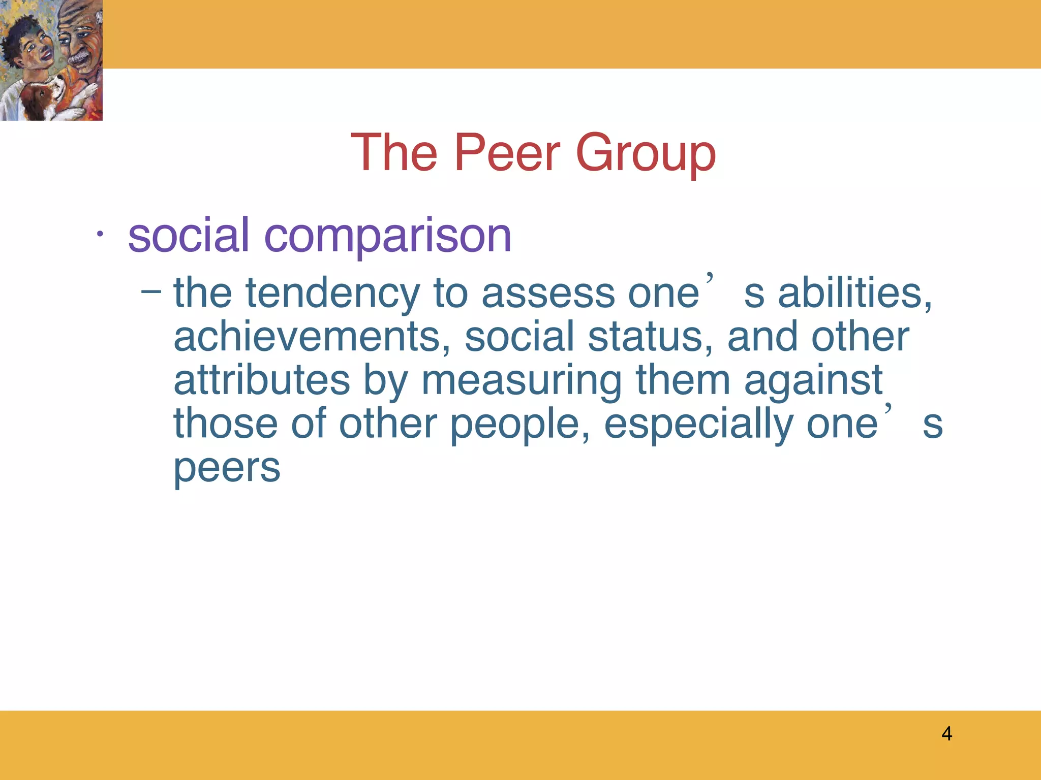 The Peer Group social comparison the tendency to assess one’s abilities, achievements, social status, and other attributes by measuring them against those of other people, especially one’s peers 