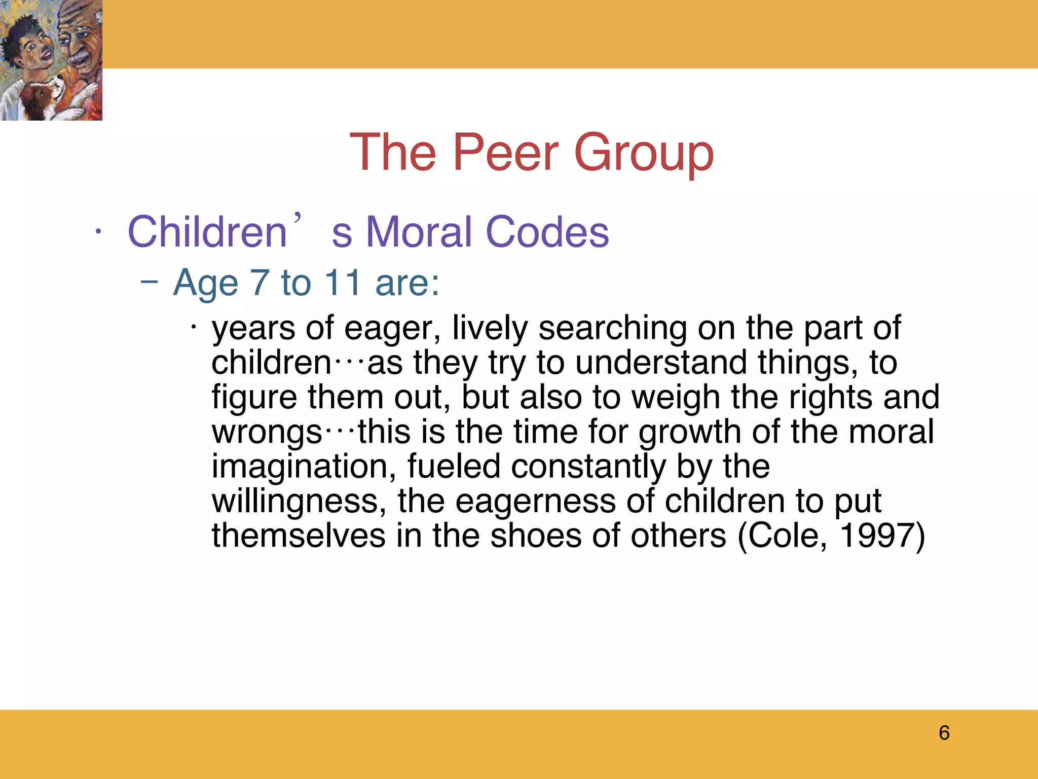 The Peer Group Children’s Moral Codes Age 7 to 11 are: years of eager, lively searching on the part of children…as they try to understand things, to figure them out, but also to weigh the rights and wrongs…this is the time for growth of the moral imagination, fueled constantly by the willingness, the eagerness of children to put themselves in the shoes of others (Cole, 1997) 