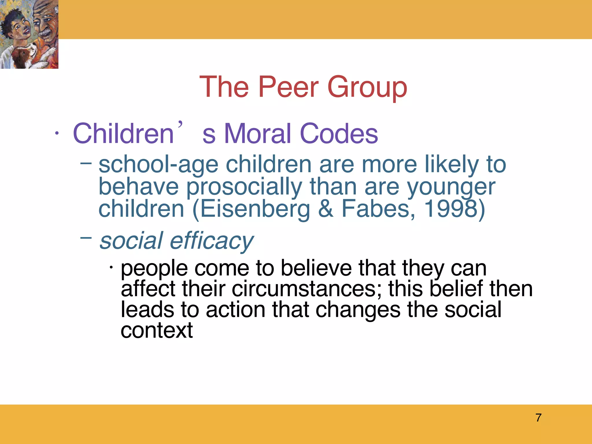 The Peer Group Children’s Moral Codes school-age children are more likely to behave prosocially than are younger children (Eisenberg & Fabes, 1998) social efficacy people come to believe that they can affect their circumstances; this belief then leads to action that changes the social context 