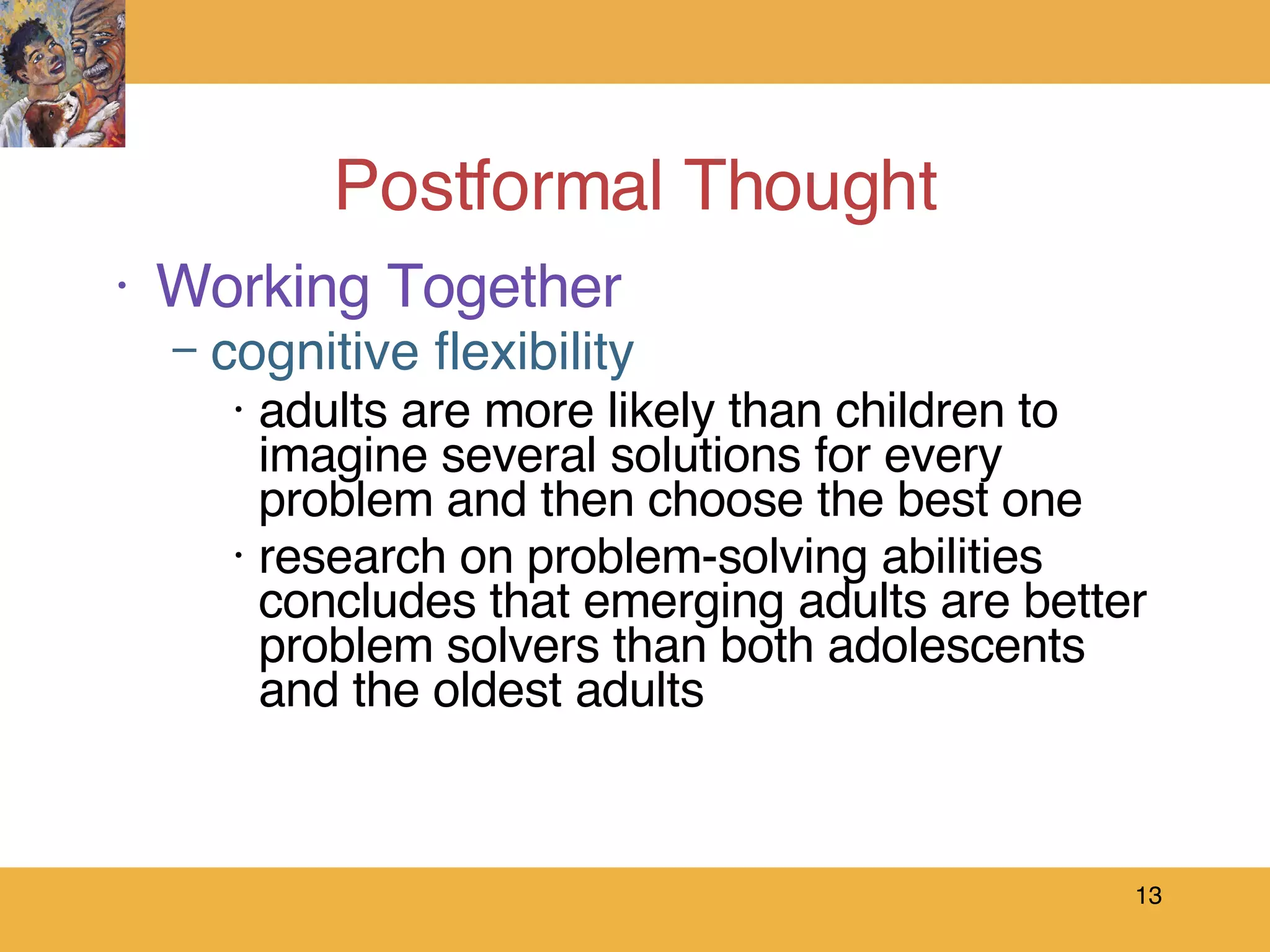 Postformal Thought Working Together cognitive flexibility adults are more likely than children to imagine several solutions for every problem and then choose the best one research on problem-solving abilities concludes that emerging adults are better problem solvers than both adolescents and the oldest adults 