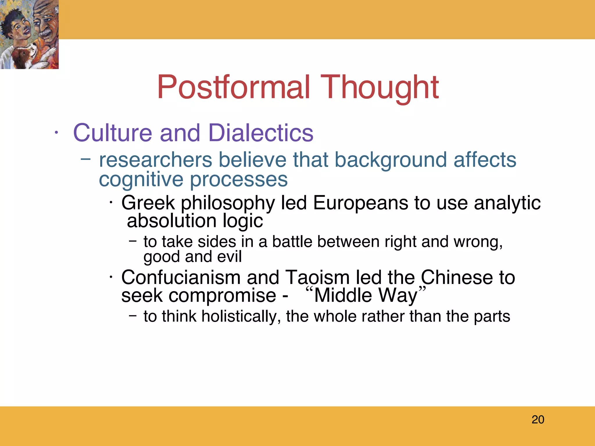Postformal Thought Culture and Dialectics researchers believe that background affects cognitive processes Greek philosophy led Europeans to use analytic  absolution logic to take sides in a battle between right and wrong, good and evil Confucianism and Taoism led the Chinese to seek compromise - “Middle Way”  to think holistically, the whole rather than the parts 