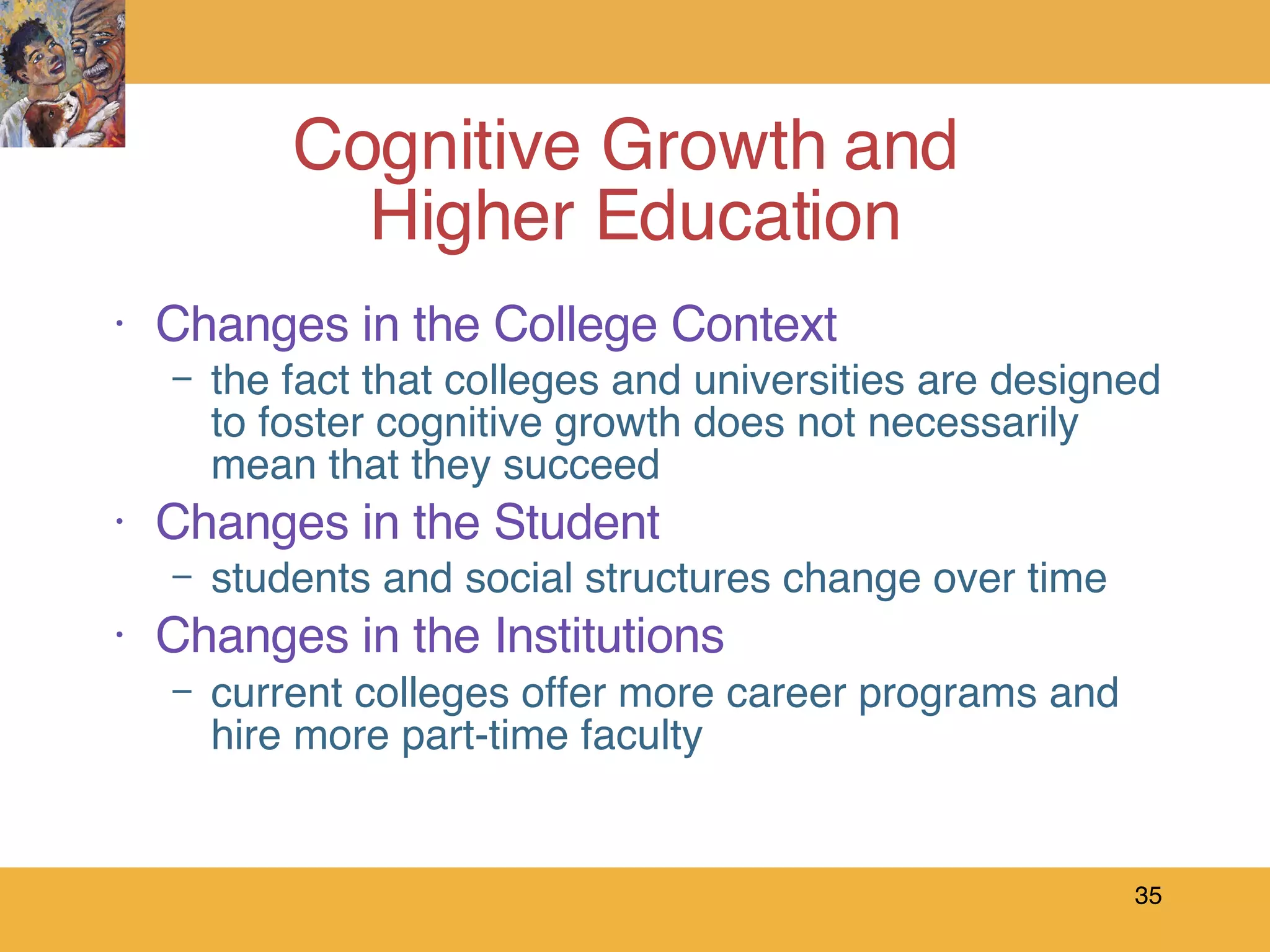 Changes in the College Context the fact that colleges and universities are designed to foster cognitive growth does not necessarily mean that they succeed Changes in the Student students and social structures change over time   Changes in the Institutions current colleges offer more career programs and hire more part-time faculty Cognitive Growth and  Higher Education 