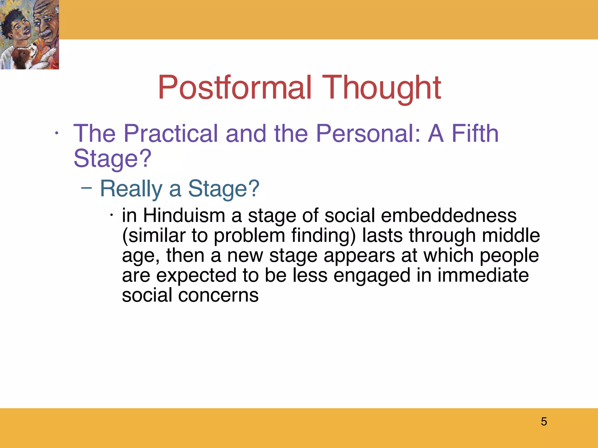 Postformal Thought The Practical and the Personal: A Fifth Stage? Really a Stage? in Hinduism a stage of social embeddedness (similar to problem finding) lasts through middle age, then a new stage appears at which people are expected to be less engaged in immediate social concerns 