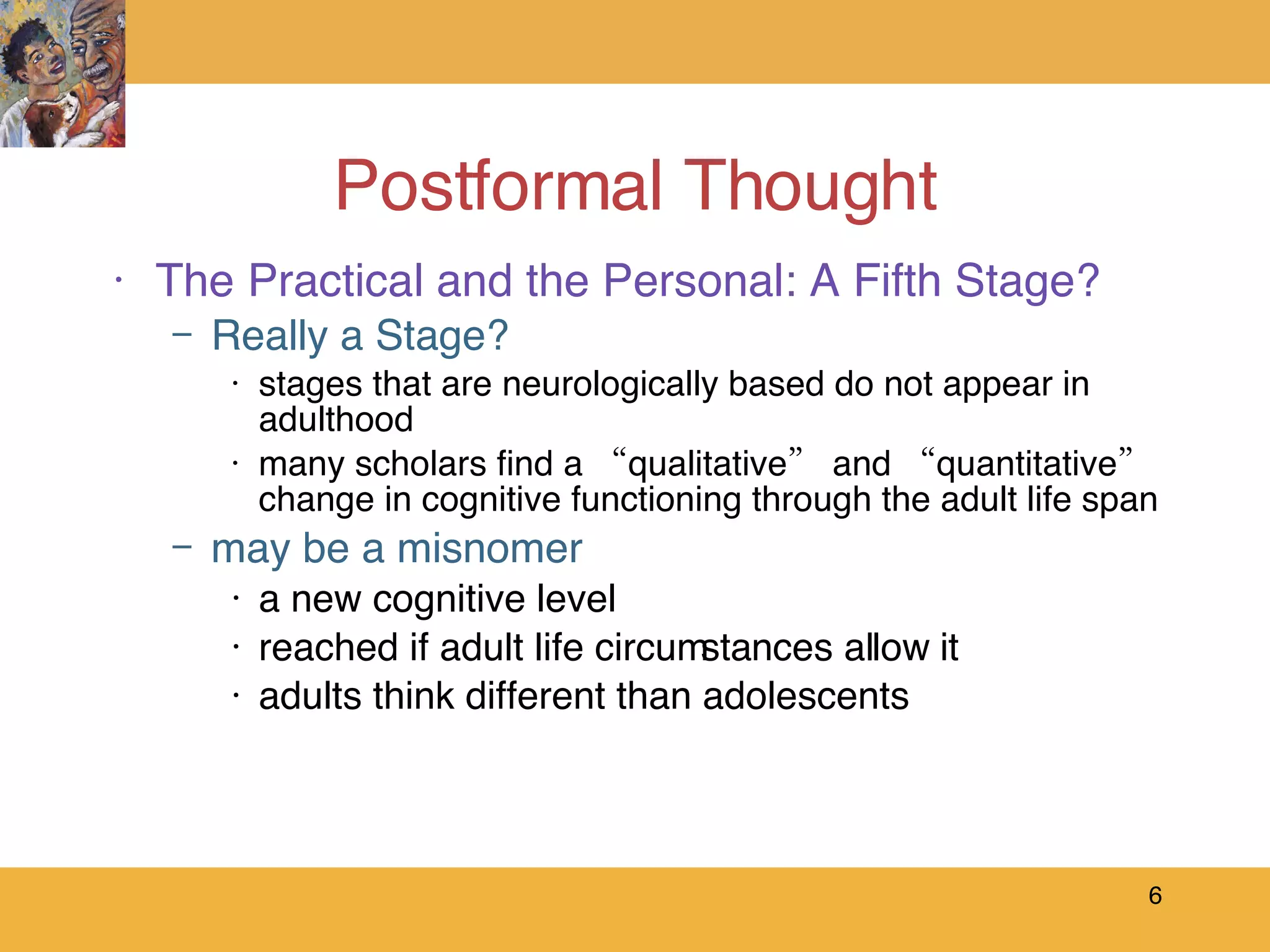 Postformal Thought The Practical and the Personal: A Fifth Stage? Really a Stage? stages that are neurologically based do not appear in adulthood many scholars find a “qualitative” and “quantitative” change in cognitive functioning through the adult life span may be a misnomer a new cognitive level reached if adult life circumstances allow it adults think different than adolescents 