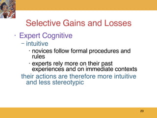 Selective Gains and Losses Expert Cognitive intuitive novices follow formal procedures and rules experts rely more on their past experiences and on immediate contexts their actions are therefore more intuitive and less stereotypic 