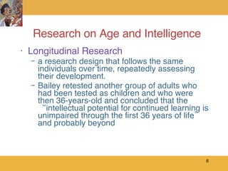 Research on Age and Intelligence Longitudinal Research a research design that follows the same individuals over time, repeatedly assessing their development. Bailey retested another group of adults who had been tested as children and who were then 36-years-old and concluded that the “intellectual potential for continued learning is unimpaired through the first 36 years of life” and probably beyond 