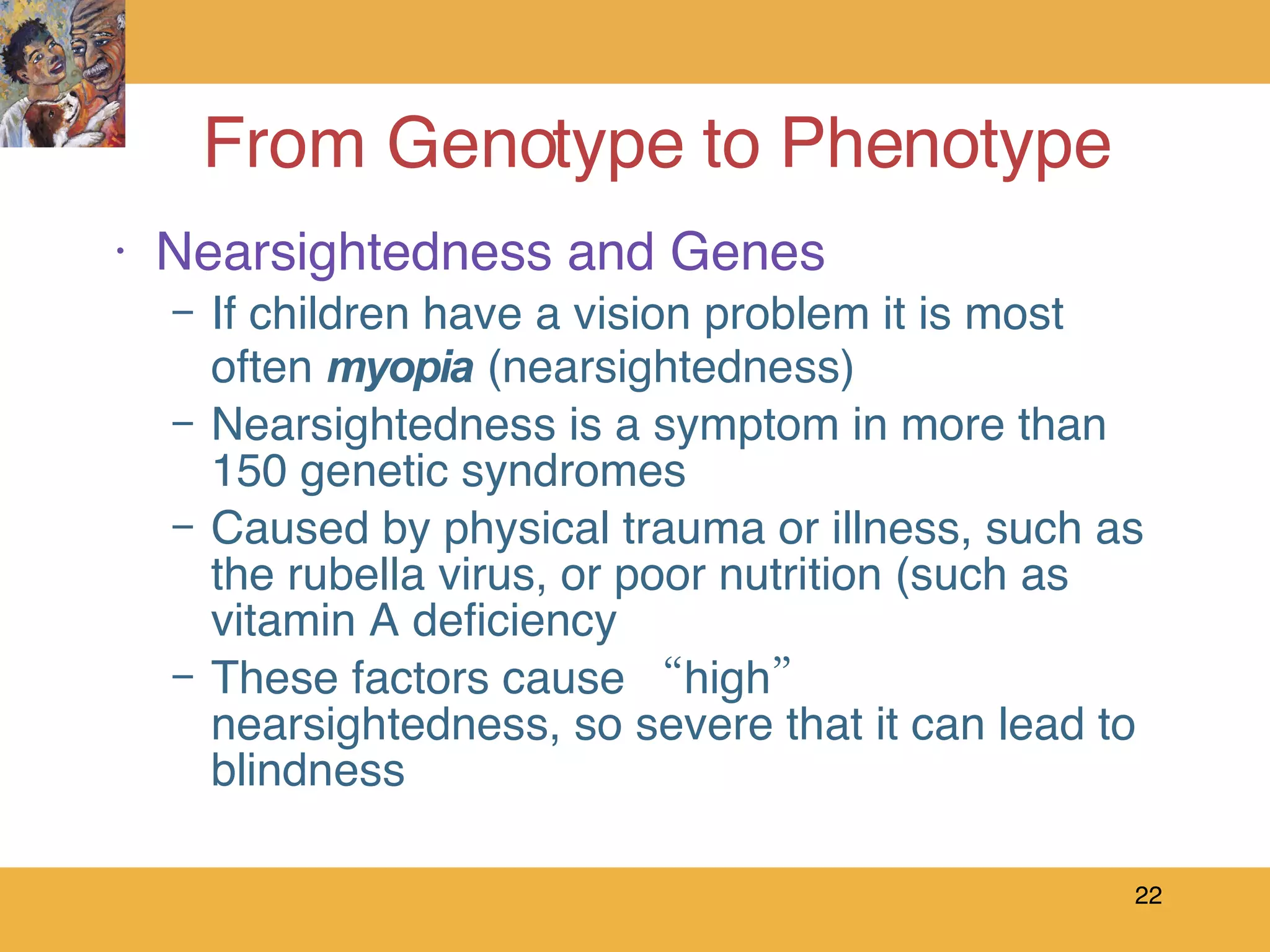 From Genotype to Phenotype Nearsightedness and Genes If children have a vision problem it is most often  myopia  (nearsightedness) Nearsightedness is a symptom in more than 150 genetic syndromes Caused by physical trauma or illness, such as the rubella virus, or poor nutrition (such as vitamin A deficiency These factors cause “high” nearsightedness, so severe that it can lead to blindness 