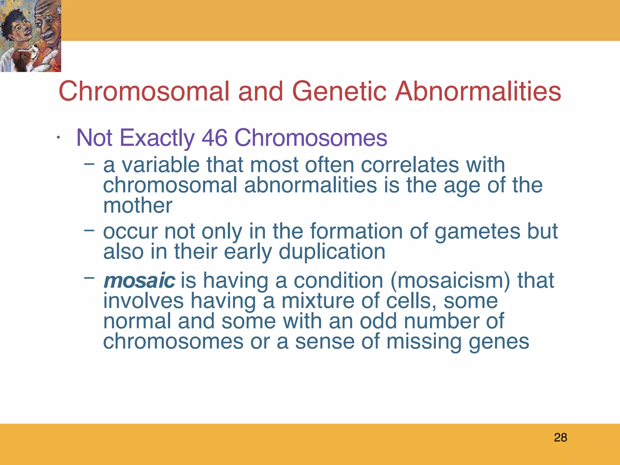 Chromosomal and Genetic Abnormalities Not Exactly 46 Chromosomes a variable that most often correlates with chromosomal abnormalities is the age of the mother occur not only in the formation of gametes but also in their early duplication mosaic  is having a condition (mosaicism) that involves having a mixture of cells, some normal and some with an odd number of chromosomes or a sense of missing genes 