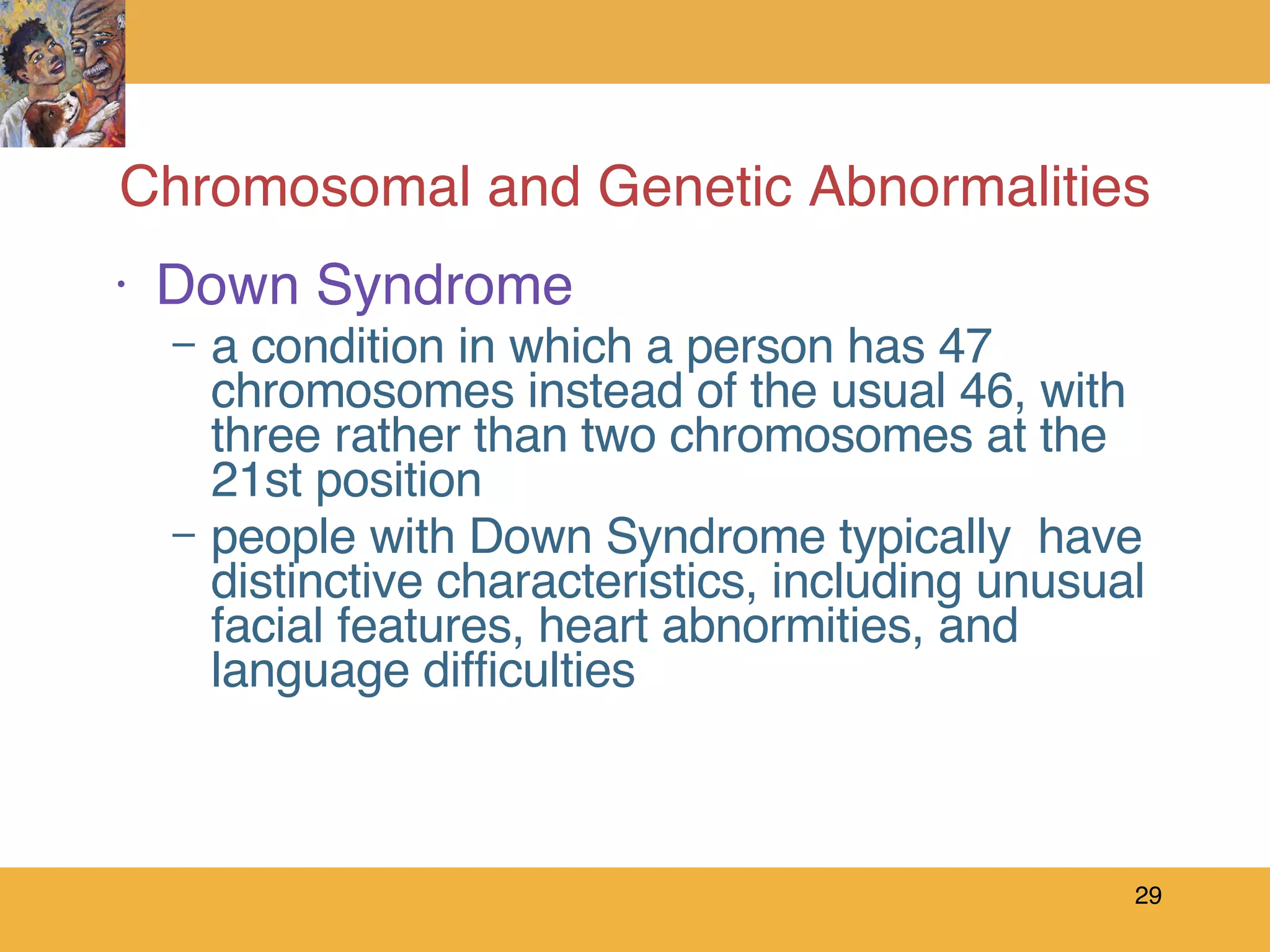 Chromosomal and Genetic Abnormalities Down Syndrome a condition in which a person has 47 chromosomes instead of the usual 46, with three rather than two chromosomes at the 21st position people with Down Syndrome typically  have distinctive characteristics, including unusual facial features, heart abnormities, and language difficulties 