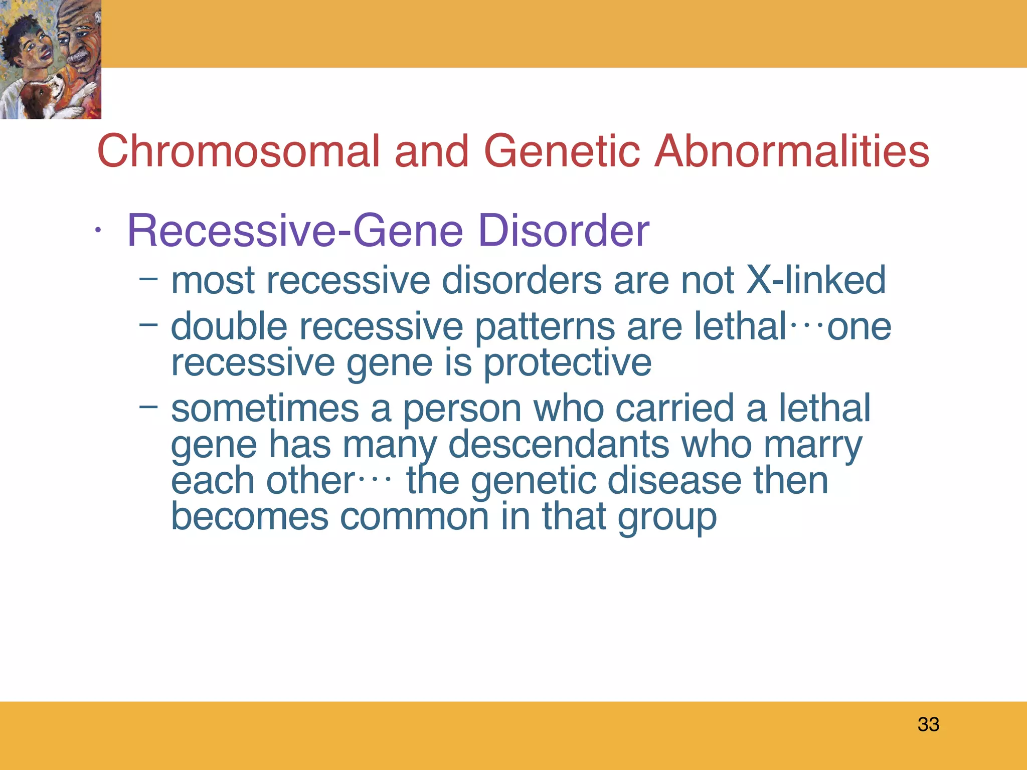 Chromosomal and Genetic Abnormalities Recessive-Gene Disorder most recessive disorders are not X-linked double recessive patterns are lethal…one recessive gene is protective sometimes a person who carried a lethal gene has many descendants who marry each other… the genetic disease then becomes common in that group  