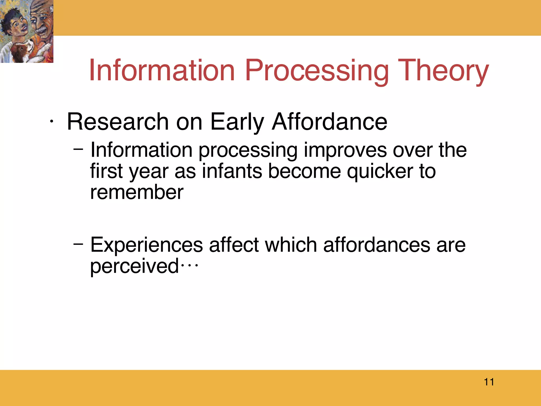 Information Processing Theory Research on Early Affordance Information processing improves over the  first year as infants become quicker to remember Experiences affect which affordances are perceived…  