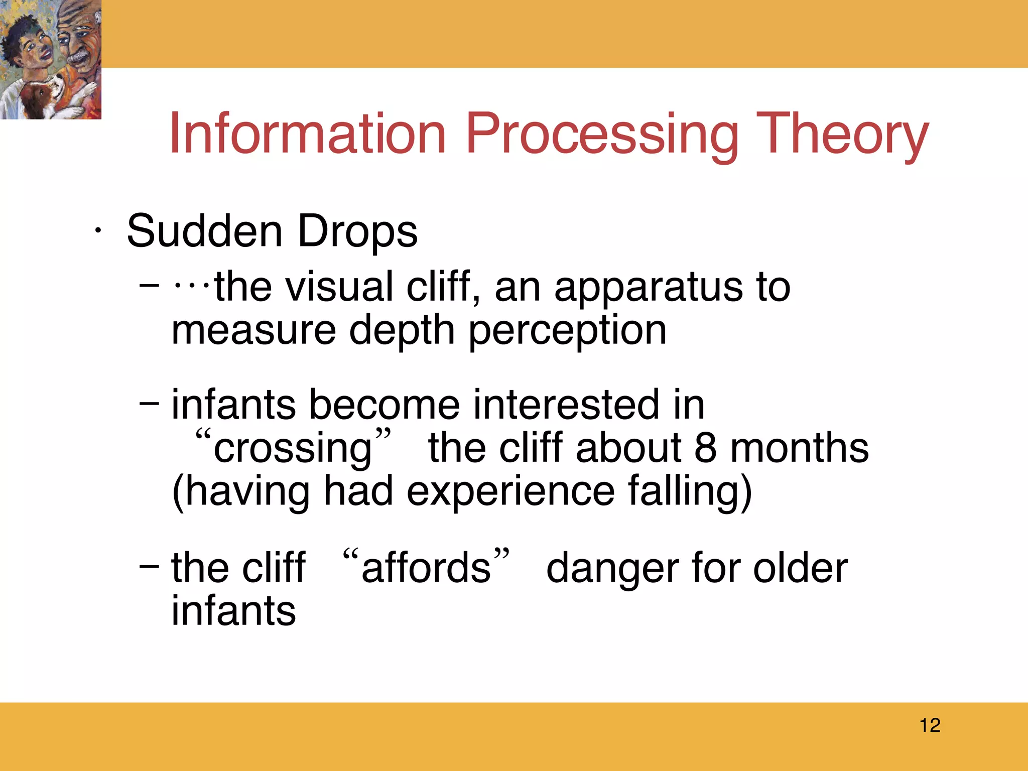Information Processing Theory Sudden Drops … the visual cliff, an apparatus to measure depth perception infants become interested in “crossing” the cliff about 8 months (having had experience falling) the cliff “affords” danger for older infants 