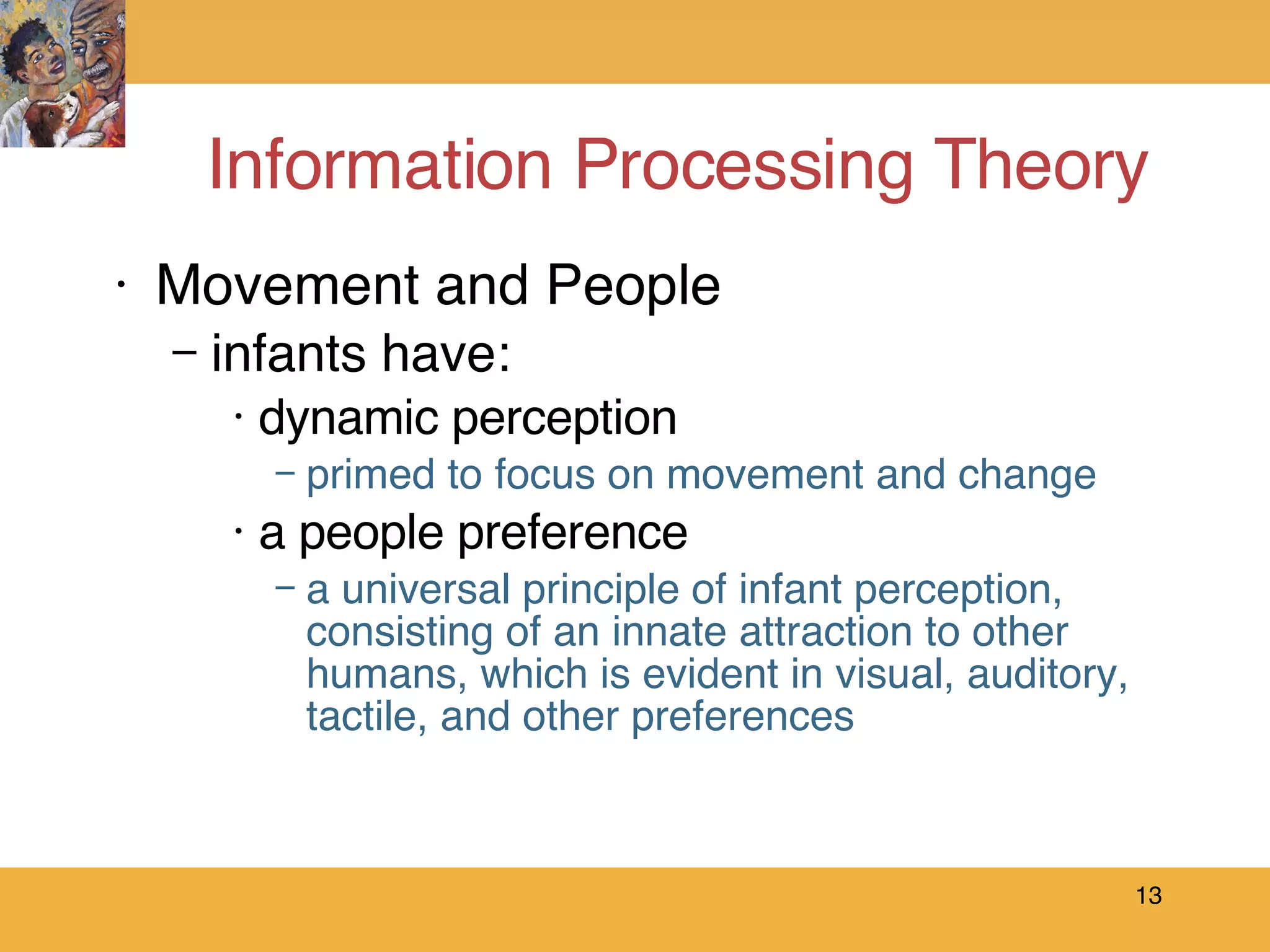 Information Processing Theory Movement and People  infants have: dynamic perception primed to focus on movement and change a people preference a universal principle of infant perception, consisting of an innate attraction to other humans, which is evident in visual, auditory, tactile, and other preferences 